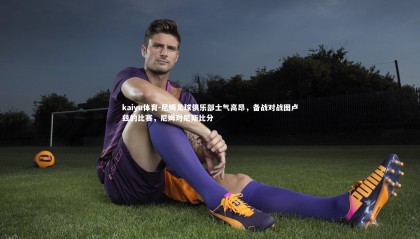 kaiyu体育-尼姆足球俱乐部士气高昂，备战对战图卢兹的比赛，尼姆对尼斯比分