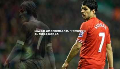 kaiyu体育-球场上的情绪瞬息万变，引领观众感知狂喜，在球场上紧张怎么办